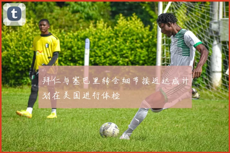 拜仁与塞巴里转会细节接近达成计划在美国进行体检