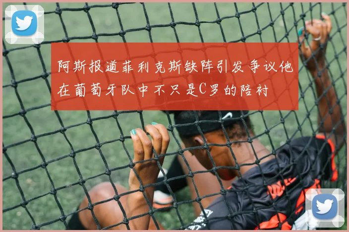 阿斯报道菲利克斯缺阵引发争议他在葡萄牙队中不只是C罗的陪衬