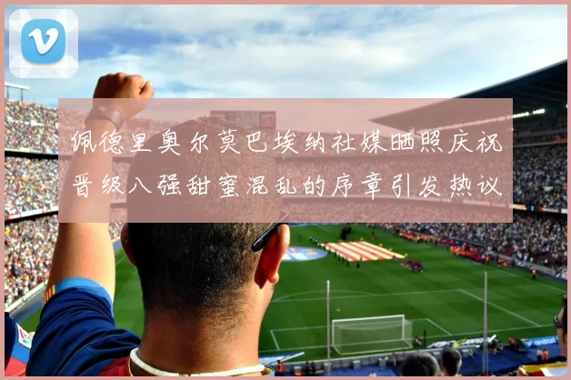 佩德里奥尔莫巴埃纳社媒晒照庆祝晋级八强甜蜜混乱的序章引发热议
