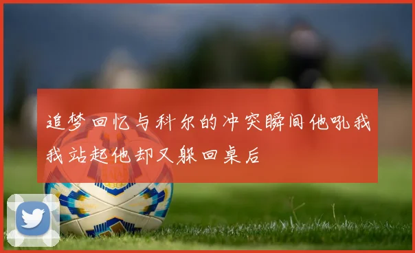 追梦回忆与科尔的冲突瞬间他吼我我站起他却又躲回桌后