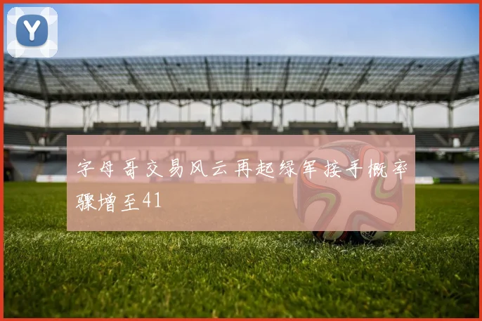 字母哥交易风云再起绿军接手概率骤增至41