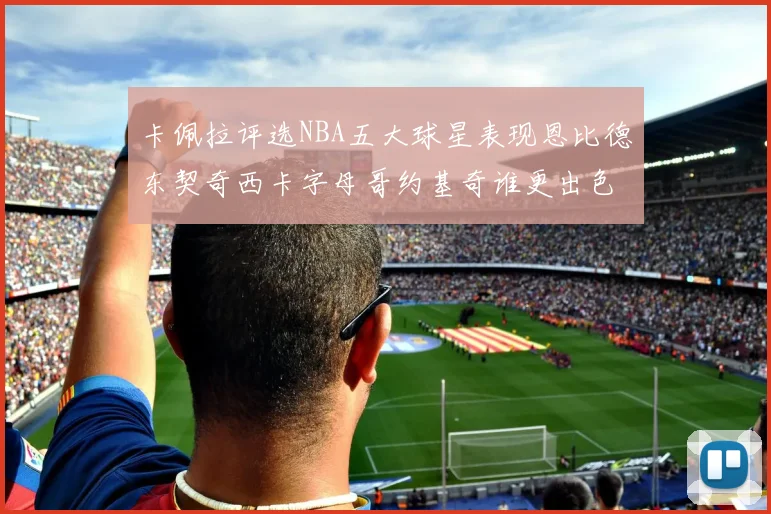 卡佩拉评选NBA五大球星表现恩比德东契奇西卡字母哥约基奇谁更出色