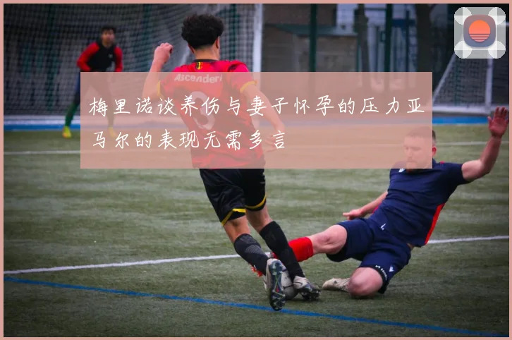 梅里诺谈养伤与妻子怀孕的压力亚马尔的表现无需多言