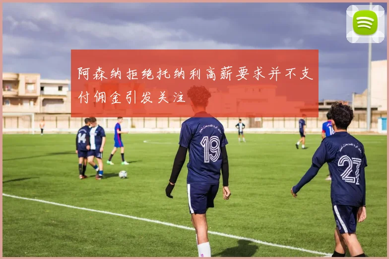 阿森纳拒绝托纳利高薪要求并不支付佣金引发关注