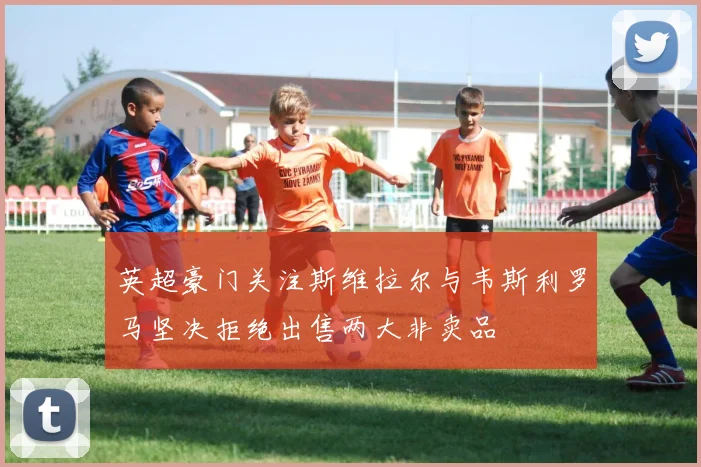 英超豪门关注斯维拉尔与韦斯利罗马坚决拒绝出售两大非卖品