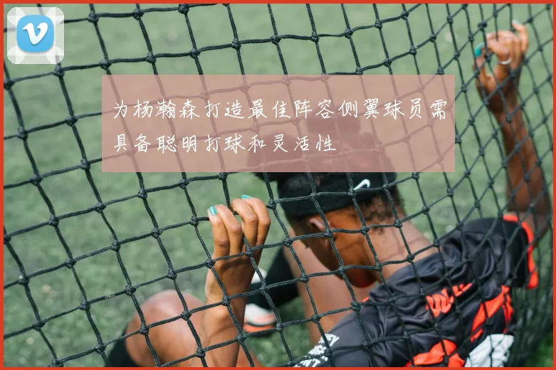 为杨瀚森打造最佳阵容侧翼球员需具备聪明打球和灵活性